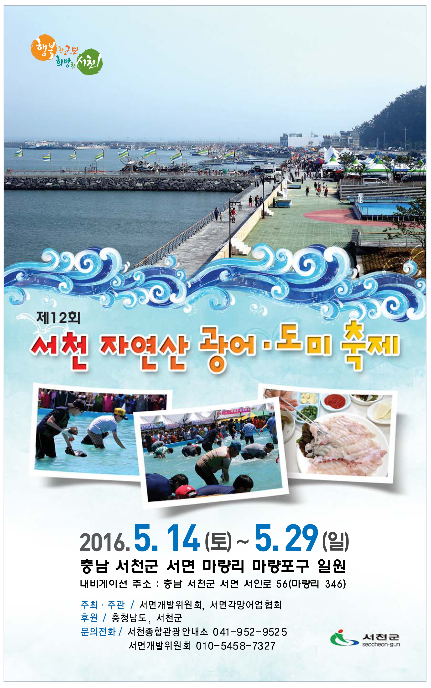 1. 축 제 명: 제12회 서천 자연산 광어ㆍ도미 축제<br>2. 기    간: 2016. 5. 14.(토) ~ 5. 29.(일) / 16일간<br>3. 장    소: 서면 마량포구 일원<br>4. 주최/주관: 서면개발위원회(위원장 홍성돈)<br>5. 후     원: 충청남도, 서천군<br>6. 행사내용 <br>   - 개막행사: 초청 공연, 광어ㆍ도미 요리 시식 등<br>   - 체험행사: 맨손으로 광어잡기 체험, 어부 아저씨의 내 맘대로 깜짝 경매 등<br>   - 상시행사: 광어ㆍ도미 요리장터, 서천군 특산품 판매장 등<br>※ 행사 상세내용은 문화관광홈페이지 축제안내란을 참고하세요.