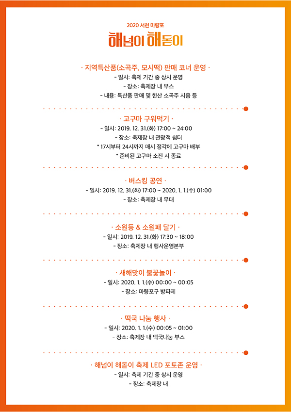 2020 서천 마량포 해넘이해돋이 지역특산품(소곡주, 모시떡) 판매 코너 운영 일시 축제 기간 중 상시 운영 장소 축제장 내 부스 내용 특산품 판매 및 한산 소곡주 시음 등 고구마 구워먹기 일시 2019. 12. 31.(화) 17:00 ~ 24:00 장소 축제장 내 관광객 쉼터  17시부터 24시까지 매시 정각에 고구마 배부 준비된 고구마 소진 시 종료 1. 버스킹 공연 일시 2019. 12, 31.(화) 17:00 ~ 2020. 1. 1.(수) 01:00 장소 축제장 내 무대 소원등 소원패 달기 일시 2019. 12, 31.(화) 17:30 ~ 18:00 장소 축제장 내 행사운영본부 새해맞이 불꽃놀이 일시 2020. 1. 1.(수) 00:00 ~ 00:05 장소 마량포구 방파제 떡국 나눔 행사 일시 2020. 1. 1.(수) 00:05 ~ 01:00 장소 축제장 내 떡국나눔 부스 해넘이 해돋이 축제 LED 포토존 운영 일시 축제 기간 중 상시 운영 장소 축제장 내