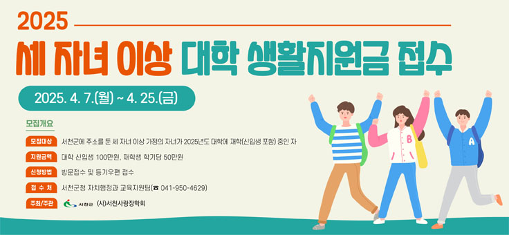 2025 세 자녀 이상 대학 생활지원금 접수
2025. 4. 7.(월) ~ 4. 25.(금)
모집개요
모집대상: 서천군에 주소를 둔 세 자녀 이상 가정의 자녀가 2025년도 대학에 재학(신입생 포함)중인 자
지원금액: 대학 신입생 100만원, 재학생 학기당 50만원
신청방법: 방문접수 및 등기우편 접수
접수처: 서천군청 자치행정과 교육지원팀(041-950-4629)
주최/주관: 서천군, (사)서천사랑장학회)