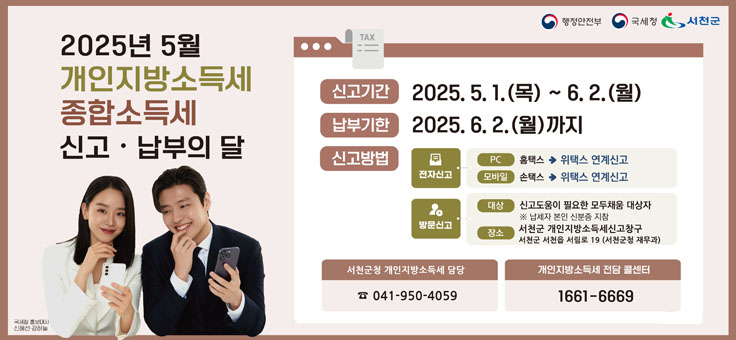 2025년 5월 개인지방소득세 종합소득세 신고 납부의 달
신고기간: 2025. 5. 1.(목) ~ 6.2.(월)
납부기한: 2025. 6. 2. (월)까지
신고방법
 -전자신고 PC: 홈택스->위택스 연계신고, 모바일:손택스->위택스 연계신고
 -방문신고 대상: 신고도움이 필요한 모두채움 대상자 *납세자 본인 신분증 지참, 장소: 서천군 개인지방소득세신고창구, 서천군 서천읍 서림로 19 (서천군청 재무과)
서천군청 개인지방소득세 담당 041-950-4059
개인지방소득세 전담 콜센터 1661-6669