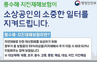 행정안전부
풍수해 지진재해보험이 소상공인의 소중한 일터를 지켜드립니다.
풍수해 지진재해보험이란?
자연재해로 인한 재산피해를 보상하기 위해 정부가 총 보혐료의 55%이상을(지자체에서 추가 지원시 최대 92%) 지원해주는 정책 보험입니다.
*대상재해: 태풍, 호우, 홍수, 강풍, 풍랑, 해일, 대설, 지진, 지진해일