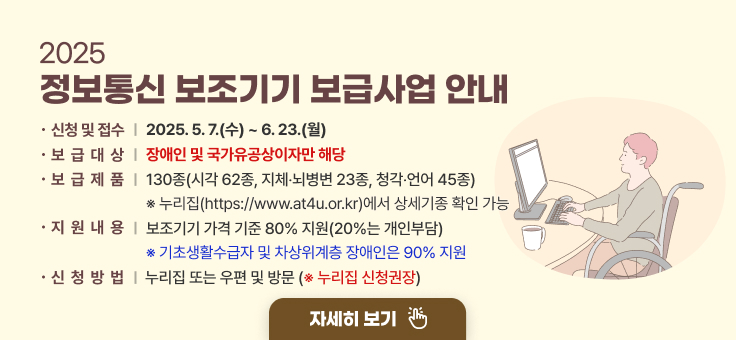2025 정보통신 보조기기 보급사업 안내
신청 및 접수 : 2025. 5. 7.(수) ~ 6. 23.(월)
보급대상 : 장애인 및 국가유공상이자만 해당
보급제품 : 130종(시각 62종, 지체？뇌병변 23종, 청각？언어 45종)
※ 누리집(https://www.at4u.or.kr)에서 상세기종 확인 가능
지원내용 : 보조기기 가격 기준 80% 지원(20%는 개인부담)
※ 기초생활수급자 및 차상위계층 장애인은 90% 지원
신청방법 : 누리집 또는 우편 및 방문  ※ 누리집 신청권장
자세히보기