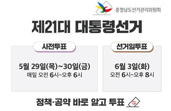 충청남도선거관리위원회
제21대 대통령선거
사전투표: 5월 29일(목) ~ 30일(금) 매일 오전 6시~오후 6시
선거일투표: 6월 3일(화) 오전 6시 ~ 오후 8시
정책공약 바로 알고 투표