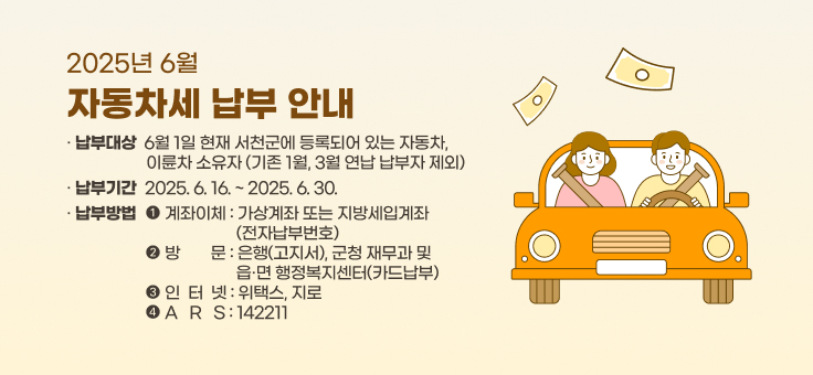 2025년 6월 자동차세 납부 안내
○ 납부대상: 6월 1일 현재 서천군에 등록되어 있는 자동차, 이륜차 소유자
(기존 1월, 3월 연납 납부자 제외)
○ 납부기간: 2025. 6. 16.~2025. 6. 30.
○ 납부방법
계좌이체 가상계좌 또는 지방세입계좌(전자납부번호)
방문 은행(고지서), 군청 재무과 및 읍·면 행정복지센터(카드납부)
인터넷 위택스, 지로
ARS 142211
