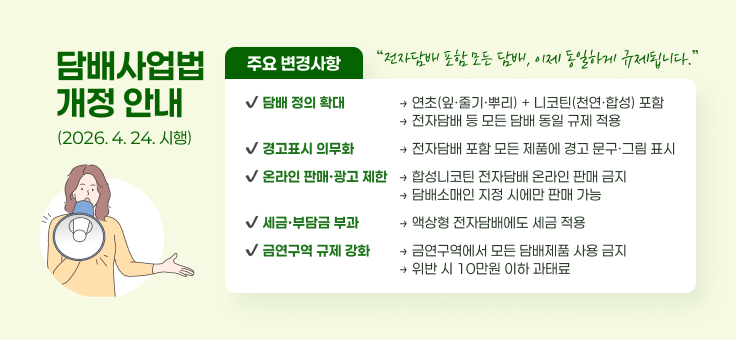 담배사업법
개정 안내
주요 변경사항
“전자담배 포함 모든 담배, 이제 동일하게 규제됩니다.”
？ 담배 정의 확대
→ 연초(잎·줄기·뿌리) + 니코틴(천연·합성) 포함
→ 전자담배 등 모든 담배 동일 규제 적용
(2026. 4. 24. 시행)
？ 경고표시 의무화
→ 전자담배 포함 모든 제품에 경고 문구·그림 표시
？ 온라인 판매·광고 제한
→ 합성니코틴 전자담배 온라인 판매 금지
→ 담배소매인 지정 시에만 판매 가능
？ 세금·부담금 부과
→ 액상형 전자담배에도 세금 적용
？ 금연구역 규제 강화
→ 금연구역에서 모든 담배제품 사용 금지
→ 위반 시 10만원 이하 과태료
