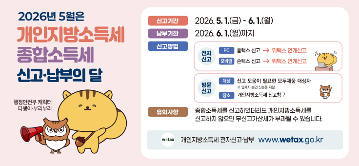 2026년 5월은 개인지방소득세 종합소득세 신고·납부의 달
행정안전부 캐릭터 다행이·부리부리

신고기간
2026. 5. 1.(금) ~ 6. 1.(월)

납부기한
2026. 6. 1.(월)까지

신고방법
전자신고

PC: 홈택스 신고 → 위택스 연계신고
모바일: 손택스 신고 → 위택스 연계신고
방문신고

대상: 신고 도움이 필요한 모두채움 대상자 (납세자 본인 신분증 지참)
장소: 개인지방소득세 신고창구
유의사항
종합소득세를 신고하였더라도 개인지방소득세를 신고하지 않으면 무신고가산세가 부과될 수 있습니다.

개인지방소득세 전자신고·납부
www.wetax.go.kr