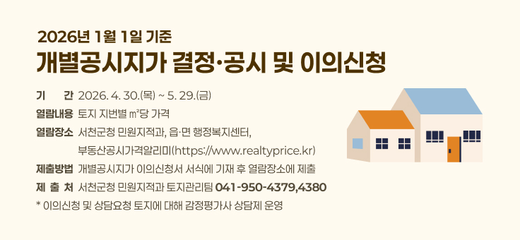 2026년 1월 1일 기준 개별공시지가 결정ㆍ공시 및 이의신청

○ 기    간: 2026. 4. 30.(목) ~ 5. 29.(금)
○ 열람내용: 토지 지번별 ㎡당 가격
○ 열람장소: 서천군청 민원지적과, 읍ㆍ면 행정복지센터, 부동산공시가격알리미(https://www.realtyprice.kr)
○ 제출방법: 개별공시지가 이의신청서 서식에 기재 후 열람장소에 제출
○ 제 출 처: 서천군청 민원지적과 토지관리팀(☎041-950-4379,4380)
* 이의신청 및 상담요청 토지에 대해 감정평가사 상담제 운영