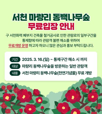 서천 마량리 동백나무숲 무료입장 안내
구 서천화력 폐부지 건축물 철거공사로 인한 관람로의 일부구간을
통제함에 따라 관람객 불편 해소를 위하여
무료개방 운영하고자 하오니 많은 관심과 홍보 부탁드립니다.
기간 2025.3.16.(일)~ 통제구간 해소 시 까지 (대상 마량리 동백나무숲을 방문하는 일반 관람객 (내용 서천 마량리 동백나무숲(천연기념물) 무료개방