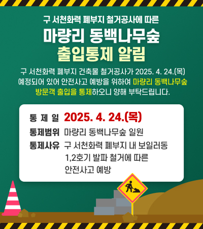 구 서천화력 폐부지 철거공사에 따른
마량리 동백나무숲 출입통제 알림

구 서천화력 폐부지 건축물 철거공사가 2025. 4. 24.(목) 예정되어 있어
안전사고 예방을 위하여 마량리 동백나무숲 방문객 출입을 통제하오니
양해 부탁드립니다. 

통 제 일: 2025. 4. 24.(목)
통제범위: 마량리 동백나무숲 일원 
통제사유: 구 서천화력 폐부지 내 보일러동 1,2호기 발파 철거에 따른 안전사고 예방