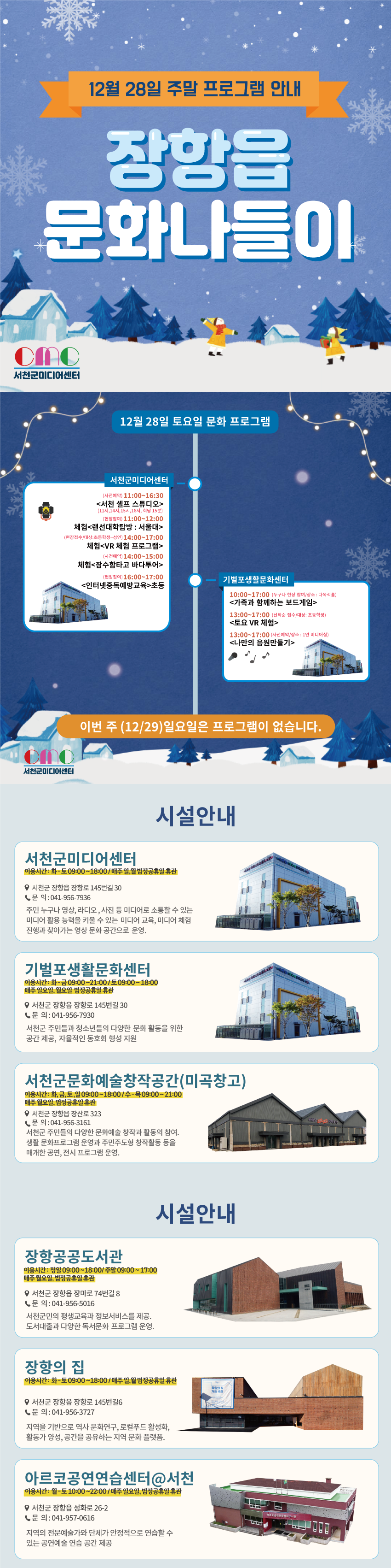 12월 28일 주말 프로그램 안내 장항읍 문화나들이 서천군 미디어 센터   12월 28일 토요일 프로그램   서천군미디어센터  (사전예약) 11:00~16:30 <서천 셀프 스튜디오> (11시, 14시, 15시,16시, 회당 15분)  (현장참여) 11:00~12:00 체험<랜선대학탐방 : 서울대>  (현장접수/대상: 초등학생~성인) 14:00~17:00 체험<VR 체험 프로그램> (사전예약)14:00~15:00 체험<잠수함타고 바다투어> (현장참여) 16:00~17:00 <인터넷중독예방교육>초등   기벌포생활문화센터 10:00~17:00 (누구나 현장 참여/장소: 다목적홀) <가족과 함께하는 보드게임> 13:00~17:00 (선착순 접수/대상: 초등학생) <토요 VR 체험> 13:00~17:00 (사전예약/장소: 1인 미디어실) <나만의 음원만들기>   이번주 (12/29)일요일은 프로그램이 없습니다.   시설안내  서천군미디어센터 이용시간: 화~토 09:00~18:00/ 매주일,월 법정공휴일 휴관 서천군 장항읍 장항로 145번길 30 문의: 041-956-7936 주민 누구나 영상, 라디오, 사진 등 미디어로 소통할 수 있는 미디어 활용 능력을 키울 수 있는 미디어 교육, 미디어 체험 진행과 찾아가는 영상 문화 공간으로 운영.   기벌포생활문화센터 이용시간: 화-금 09:00~21:00/토 09:00~18:00 매주 일요일, 월요일 법정공휴일 휴관 서천군 장항읍 장항로 145번길 30 문의: 041-956-7930 서천군 주민들과 청소년들의 다양한 문화 활동을 위한 공간 제공, 자율적인 동호회 형성 지원   서천군문화예술창작공간(미곡창고) 이용시간: 화,금,토,일 09:00~18:00/수-목 09:00~21:00 매주 월요일, 법정공휴일 휴관 서천군 장항읍 장산로323 문의: 041-956-3161 서천군 주민들의 다양한 문화예술 창작과 활동의 참여. 생활문화프로그램 운영과 주민주도형 창작활동 등을 매개한 공연, 전시 프로그램 운영.   시설안내 장항공공도서관 이용시간: 평일 09:00~18:00/ 주말 09:00~17:00 매주월요일, 법정공휴일 휴관 서천군 장항읍 장마로 74번길 8 문의: 041-956-5016 서천군민의 평생교육과 정보서비스를 제공. 도서대출과 다양한 독서문화 프로그램 운영.   장항의 집 이용시간: 화-토 09:00~18:00/ 매주일,월 법정공휴일 휴관 서천군 장항읍 장항로 145번길6 문의: 041-956-3727 지역을 기반으로 역사문화연구, 로컬푸드 활성화, 활동가 양성, 공간을 공유하는 지역 문화 플랫폼.   아르코공연연습센터@서천 이용시간: 월-토 10:00~22:00 / 매주 일요일, 법정공휴일 휴관 서천군 장항읍 성화로 26-2 문의: 041-957-0616 지역의 전문예술가와 단체가 안정적으로 연습할 수 있는 공연예술연습공간 제공