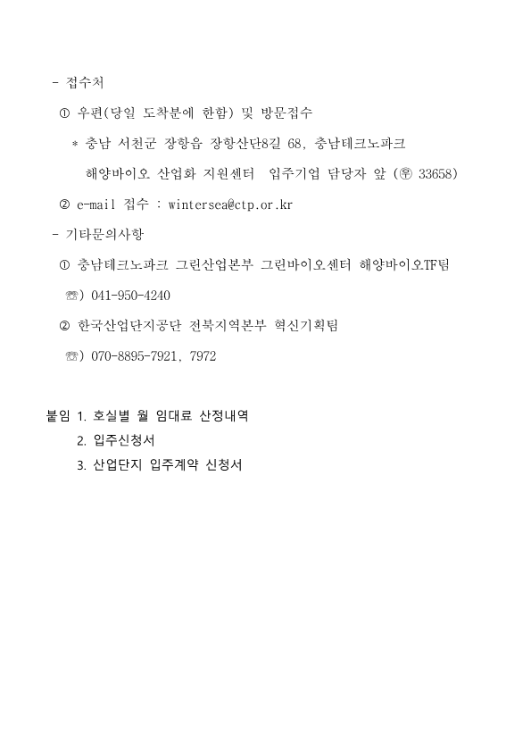 접수처 : 1. 우편(당일 도착분에 한함) 및 방문접수 *충남 서천군 장항읍 장항산단8길 68, 충남테크노파크 해양바이오 산업화 지원센터 입주기업 담당자 앞 (우 33658) 2. e-mail 접수: wintersea@ctp.or.kr / 기타문의사항 : 1 충남테크노파크 그린산업본부 그린바이오센터 해양바이오TF팀 (041-950-4240) 2 한국산업단지공단 전북지역본부 혁신기획팀(070-8895-7921, 7972) 붙임 1. 호실별 월 임대료 산정내역 2. 입주신청서 3. 산업단지 입주계약 신청서