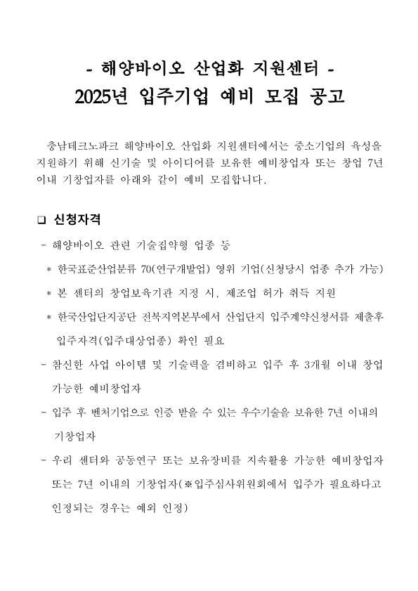 해양바이오 산업화 지원센터 2025년 입주기업 예비 모집 공고. 충남테크노파크 해양바이오 산업화 지원센터에서는 중소기업의 육성을 지원하기 위해 신기술 및 아이디어를 보유한 예비창업자 또는 창업 7년 이내 기창업자를 아래와 같이 예비 모집합니다. 신청자격 : 해양바이오 관련 기술집약형 업종 등 ( * 한국표준산업분류 70(연구개발업) 영위 기업(신청당시 업종 추가 가능), *본 센터의 창업보육기관 지정 시, 제조업 허가 취득 지원, *한국산업단지공단 전북지역본부에서 산업단지 입주계약신청서를 제출후 입주자격(입주대상업종) 확인 필요 ) 참신한 사업 아이템 및 기술력을 겸비하고 입주 후 3개월 이내 창업 가능한 예비창업자,  입주 후 벤처기업으로 인증 받을 수 있는 우수기술을 보유한 7년 이내의 기창업자, 우리 센터와 공동연구 또는 보유장비를 지속활용 가능한 예비창업자 또는 7년 이내의 기창업자(※입주심사위원회에서 입주가 필요하다고 인정되는 경우는 예외 인정)