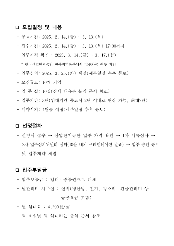 모집일정 및 내용 : -공고기간: 2025. 2. 14.(금) ~ 3. 13.(목) -접수기간: 2025. 2. 14.(금) ~ 3. 13.(목) 17:00까지 -입주자격 확인: 2025. 3. 14.(금) ~ 3. 17.(월) (*한국산업단지공단 전북지역본부에서 입주가능 여부 확인) -입주심의: 2025. 3. 25.(화) 예정 (세부일정 추후 통보) -모집규모: 10개 기업 - 입주실 10실(상세 내용은 붙임 문서 참조) -입주기간: 3년(임대기간 종료시 2년 이내로 연장 가능, 최대7년) - 계약시기: 4월중 예정(세부일정 추후 통보) 선정절차 : 신청서 접수 →산업단지공단 입주 자격 확인 → 1차 서류심사 → 2차 입주심의위원회 심의(10분 내외 프레젠테이션 발표) → 입주 승인 통보 및 입주계약 체결. 입주부담금 -입주보증금: 임대보증증권으로 대체 -월관리비 사무실: 실비(냉난방, 전기, 청소비, 건물관리비 등 공공요금 포함) - 월 임대료 : 4,200원/㎡ ※호실별 월 임대비는 붙임 문서 참조 